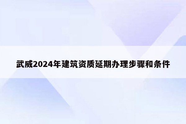 武威2024年建筑资质延期办理步骤和条件