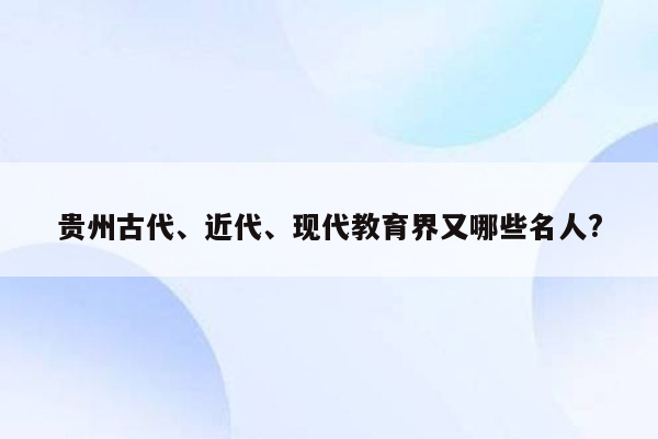 贵州古代、近代、现代教育界又哪些名人?