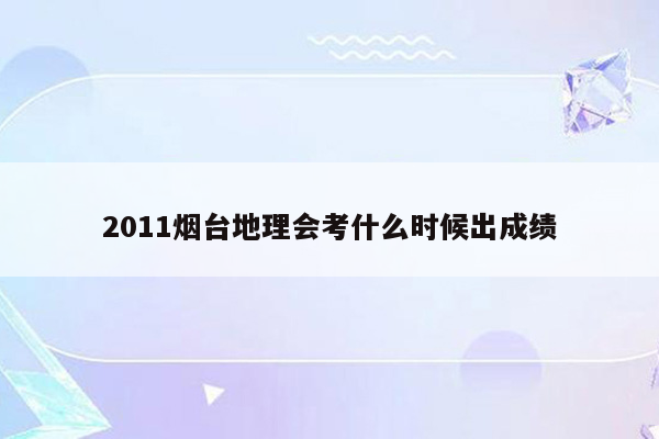 2011烟台地理会考什么时候出成绩