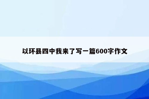 以环县四中我来了写一篇600字作文