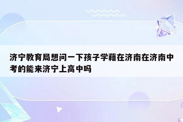济宁教育局想问一下孩子学藉在济南在济南中考的能来济宁上高中吗