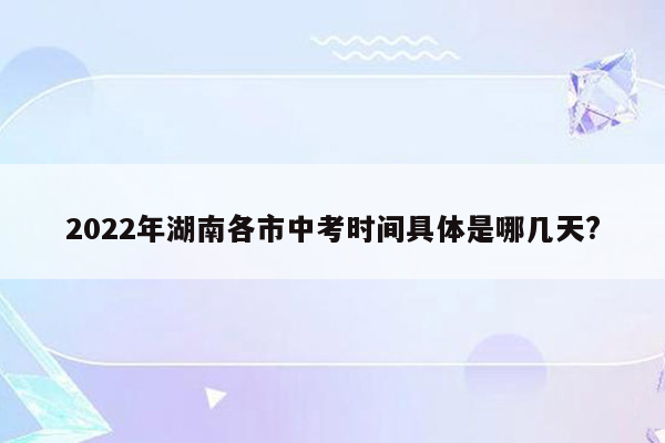 2022年湖南各市中考时间具体是哪几天?