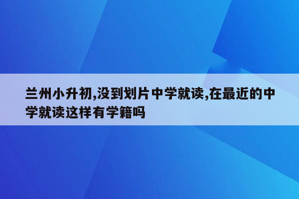 兰州小升初,没到划片中学就读,在最近的中学就读这样有学籍吗
