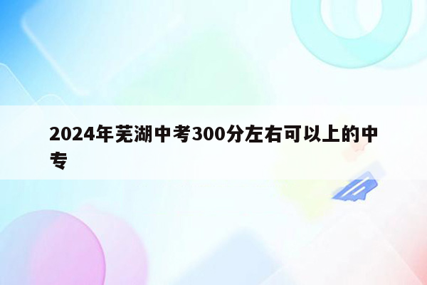 2024年芜湖中考300分左右可以上的中专