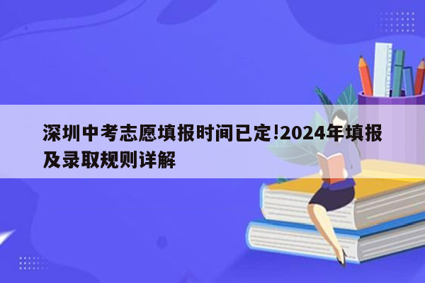 深圳中考志愿填报时间已定!2024年填报及录取规则详解