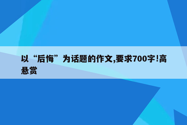 以“后悔”为话题的作文,要求700字!高悬赏