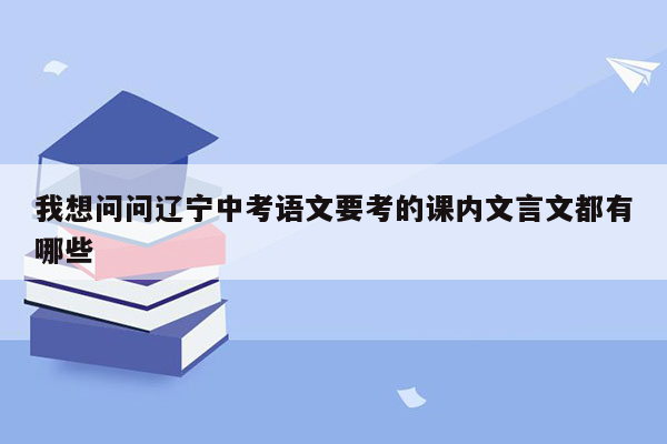 我想问问辽宁中考语文要考的课内文言文都有哪些