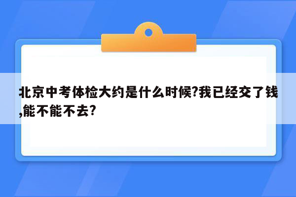 北京中考体检大约是什么时候?我已经交了钱,能不能不去?