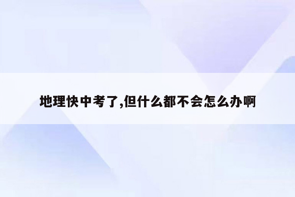 地理快中考了,但什么都不会怎么办啊