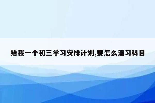 给我一个初三学习安排计划,要怎么温习科目