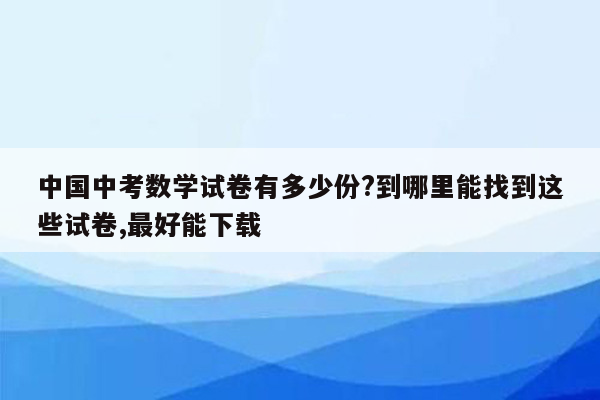 中国中考数学试卷有多少份?到哪里能找到这些试卷,最好能下载