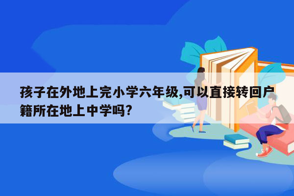 孩子在外地上完小学六年级,可以直接转回户籍所在地上中学吗?