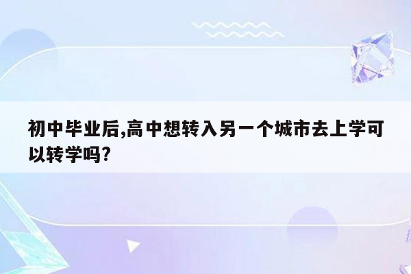 初中毕业后,高中想转入另一个城市去上学可以转学吗?