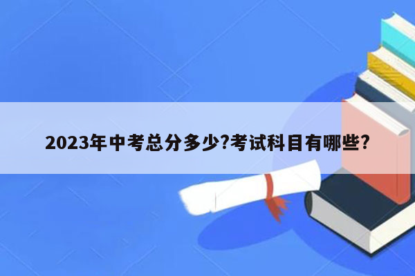 2023年中考总分多少?考试科目有哪些?