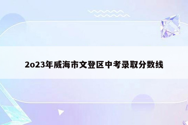 2o23年威海市文登区中考录取分数线