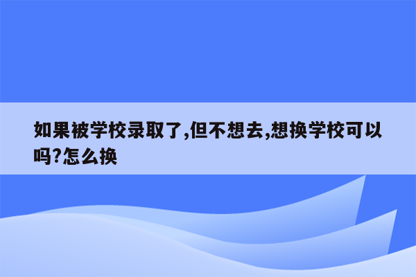 如果被学校录取了,但不想去,想换学校可以吗?怎么换
