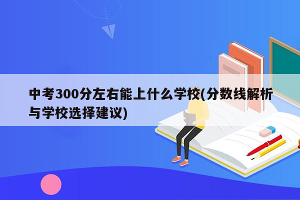 中考300分左右能上什么学校(分数线解析与学校选择建议)