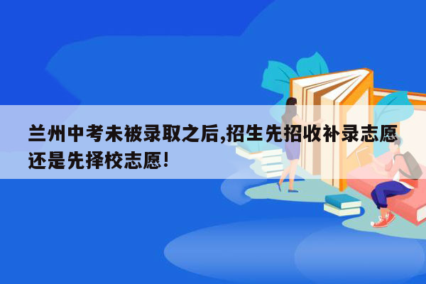 兰州中考未被录取之后,招生先招收补录志愿还是先择校志愿!