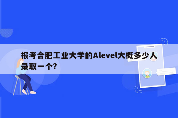 报考合肥工业大学的Alevel大概多少人录取一个?