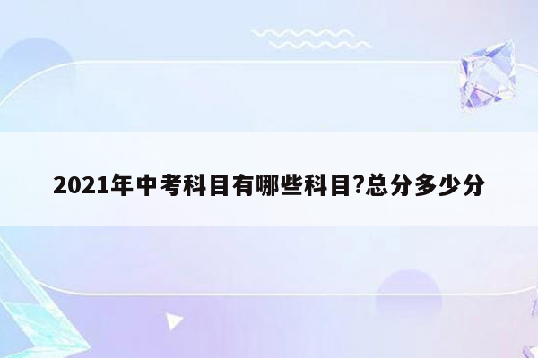 2021年中考科目有哪些科目?总分多少分
