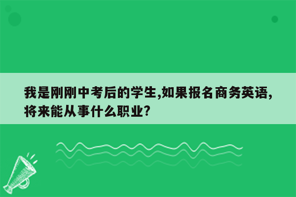 我是刚刚中考后的学生,如果报名商务英语,将来能从事什么职业?