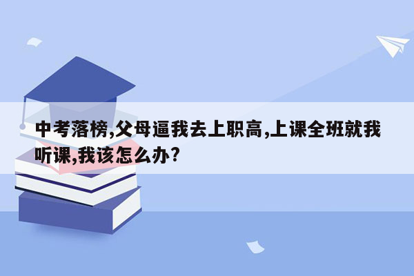 中考落榜,父母逼我去上职高,上课全班就我听课,我该怎么办?