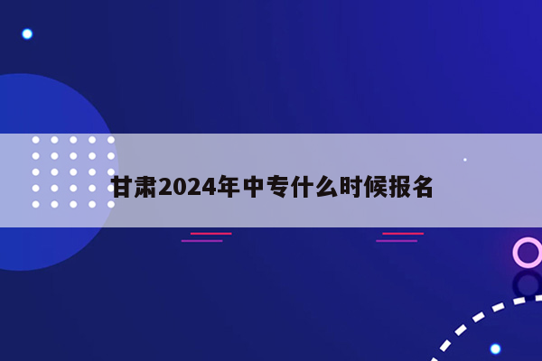 甘肃2024年中专什么时候报名