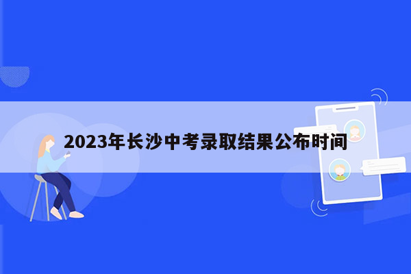2023年长沙中考录取结果公布时间