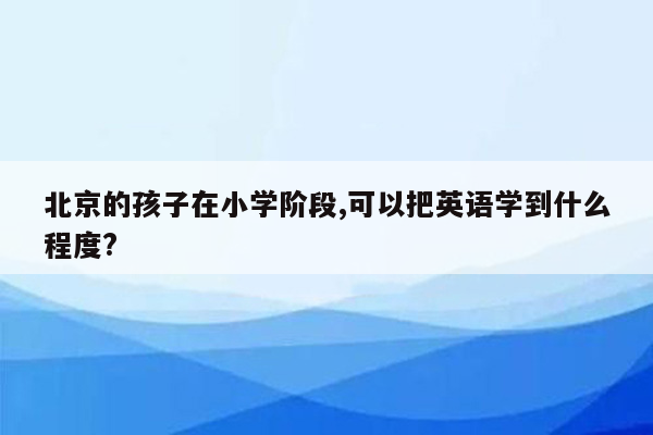 北京的孩子在小学阶段,可以把英语学到什么程度?