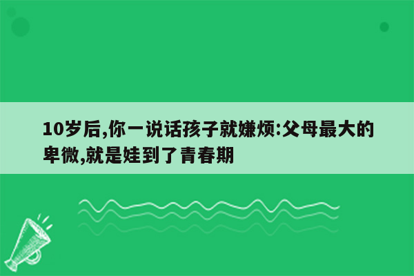 10岁后,你一说话孩子就嫌烦:父母最大的卑微,就是娃到了青春期
