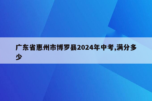 广东省惠州市博罗县2024年中考,满分多少