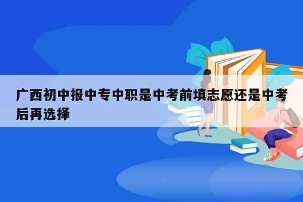 广西初中报中专中职是中考前填志愿还是中考后再选择