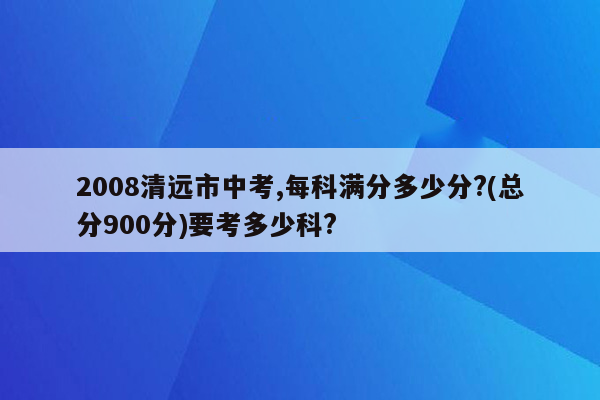 2008清远市中考,每科满分多少分?(总分900分)要考多少科?