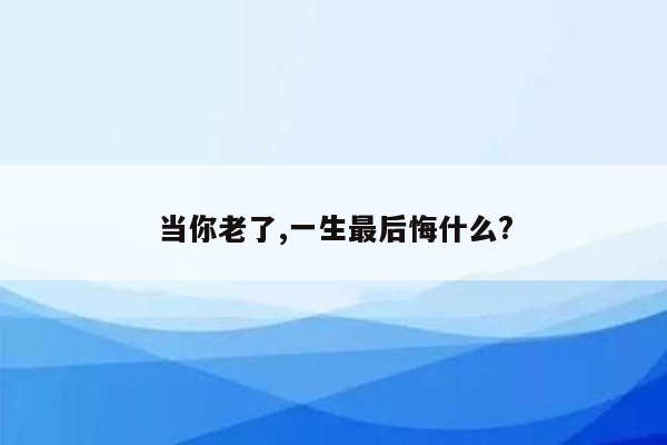 当你老了,一生最后悔什么?
