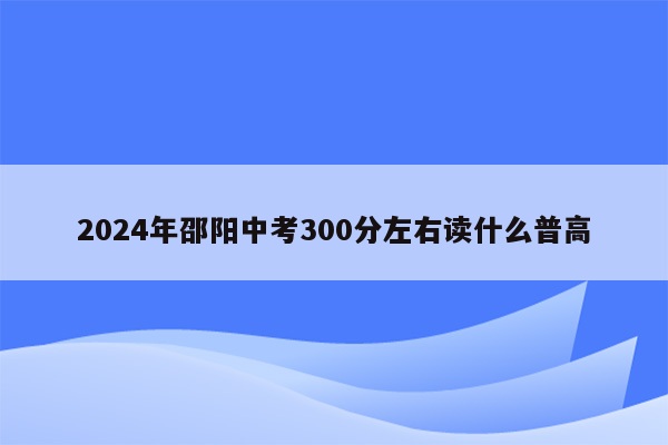 2024年邵阳中考300分左右读什么普高
