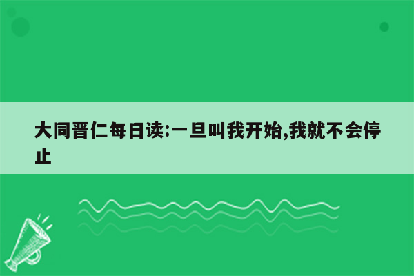 大同晋仁每日读:一旦叫我开始,我就不会停止