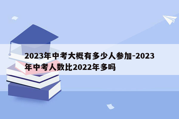 2023年中考大概有多少人参加-2023年中考人数比2022年多吗