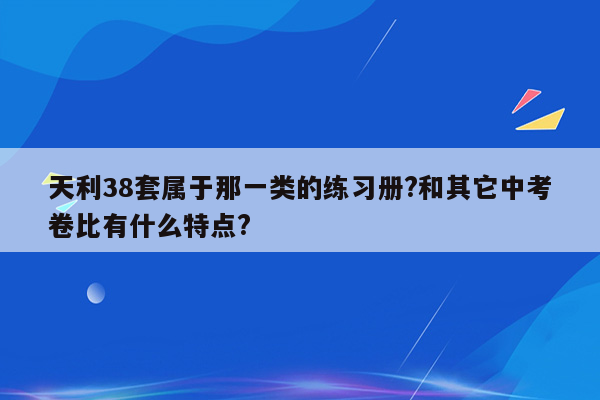 天利38套属于那一类的练习册?和其它中考卷比有什么特点?