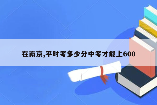 在南京,平时考多少分中考才能上600