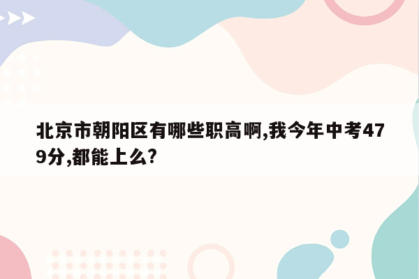 北京市朝阳区有哪些职高啊,我今年中考479分,都能上么?