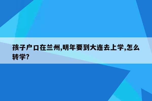 孩子户口在兰州,明年要到大连去上学,怎么转学?