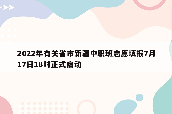 2022年有关省市新疆中职班志愿填报7月17日18时正式启动