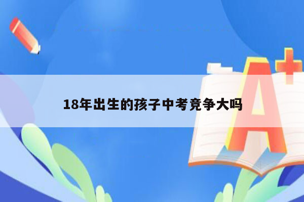 18年出生的孩子中考竞争大吗