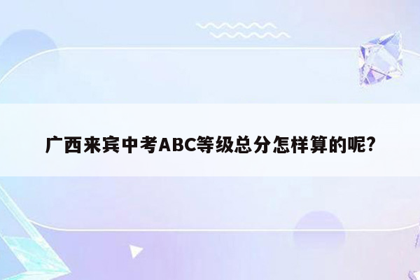 广西来宾中考ABC等级总分怎样算的呢?