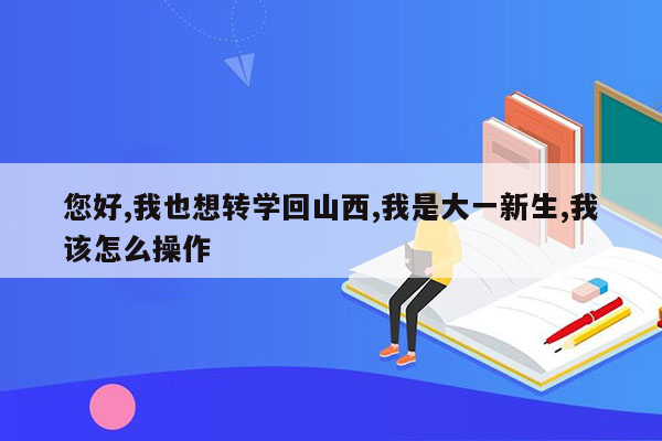 您好,我也想转学回山西,我是大一新生,我该怎么操作
