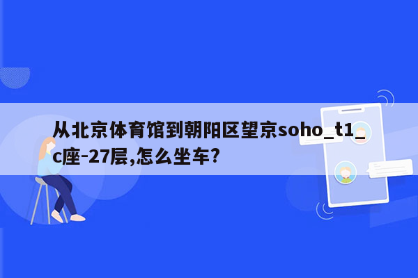 从北京体育馆到朝阳区望京soho_t1_c座-27层,怎么坐车?