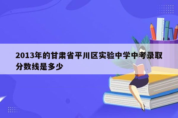 2013年的甘肃省平川区实验中学中考录取分数线是多少