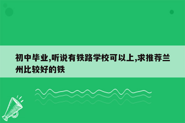 初中毕业,听说有铁路学校可以上,求推荐兰州比较好的铁