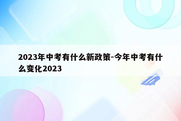 2023年中考有什么新政策-今年中考有什么变化2023