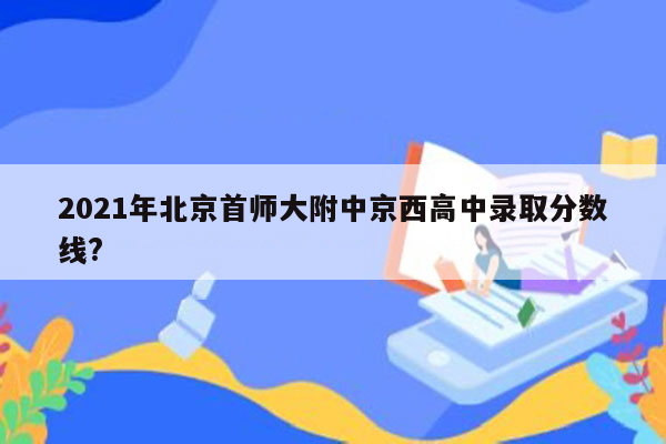 2021年北京首师大附中京西高中录取分数线?